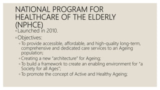 NATIONAL PROGRAM FOR
HEALTHCARE OF THE ELDERLY
(NPHCE)
◦Launched in 2010.
◦Objectives:
◦ To provide accessible, affordable, and high-quality long-term,
comprehensive and dedicated care services to an Ageing
population;
◦ Creating a new “architecture” for Ageing;
◦ To build a framework to create an enabling environment for “a
Society for all Ages”;
◦ To promote the concept of Active and Healthy Ageing;
 