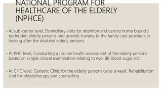 NATIONAL PROGRAM FOR
HEALTHCARE OF THE ELDERLY
(NPHCE)
◦ At sub-center level, Domiciliary visits for attention and care to home bound /
bedridden elderly persons and provide training to the family care providers in
looking after the disabled elderly persons.
◦ At PHC level, Conducting a routine health assessment of the elderly persons
based on simple clinical examination relating to eye, BP
, blood sugar, etc.
◦ At CHC level, Geriatric Clinic for the elderly persons twice a week. Rehabilitation
Unit for physiotherapy and counselling
 