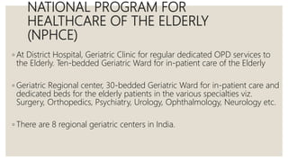 NATIONAL PROGRAM FOR
HEALTHCARE OF THE ELDERLY
(NPHCE)
◦ At District Hospital, Geriatric Clinic for regular dedicated OPD services to
the Elderly. Ten-bedded Geriatric Ward for in-patient care of the Elderly
◦ Geriatric Regional center, 30-bedded Geriatric Ward for in-patient care and
dedicated beds for the elderly patients in the various specialties viz.
Surgery, Orthopedics, Psychiatry, Urology, Ophthalmology, Neurology etc.
◦ There are 8 regional geriatric centers in India.
 