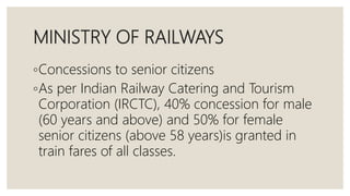 MINISTRY OF RAILWAYS
◦Concessions to senior citizens
◦As per Indian Railway Catering and Tourism
Corporation (IRCTC), 40% concession for male
(60 years and above) and 50% for female
senior citizens (above 58 years)is granted in
train fares of all classes.
 