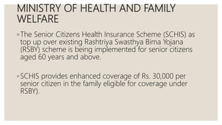 MINISTRY OF HEALTH AND FAMILY
WELFARE
◦The Senior Citizens Health Insurance Scheme (SCHIS) as
top up over existing Rashtriya Swasthya Bima Yojana
(RSBY) scheme is being implemented for senior citizens
aged 60 years and above.
◦SCHIS provides enhanced coverage of Rs. 30,000 per
senior citizen in the family eligible for coverage under
RSBY).
 
