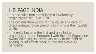 HELPAGE INDIA
◦It is a secular, non-profit largest involuntary
organization set up in 1978.
◦The organization works for the cause and care of
disadvantaged older persons to improve their quality
of life.
◦It recently became the first and only Indian
organization to be honoured with the ‘UN Population
Award 2020’ for its exemplary work in the field of
ageing, relief efforts work during the Covid 19
pandemic
 