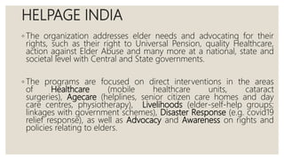 HELPAGE INDIA
◦ The organization addresses elder needs and advocating for their
rights, such as their right to Universal Pension, quality Healthcare,
action against Elder Abuse and many more at a national, state and
societal level with Central and State governments.
◦ The programs are focused on direct interventions in the areas
of Healthcare (mobile healthcare units, cataract
surgeries), Agecare (helplines, senior citizen care homes and day
care centres, physiotherapy), Livelihoods (elder-self-help groups;
linkages with government schemes), Disaster Response (e.g. covid19
relief response), as well as Advocacy and Awareness on rights and
policies relating to elders.
 