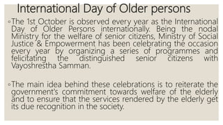 International Day of Older persons
◦The 1st October is observed every year as the International
Day of Older Persons internationally. Being the nodal
Ministry for the welfare of senior citizens, Ministry of Social
Justice & Empowerment has been celebrating the occasion
every year by organizing a series of programmes and
felicitating the distinguished senior citizens with
Vayoshrestha Samman.
◦The main idea behind these celebrations is to reiterate the
government's commitment towards welfare of the elderly
and to ensure that the services rendered by the elderly get
its due recognition in the society.
 