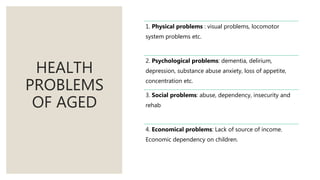 HEALTH
PROBLEMS
OF AGED
1. Physical problems : visual problems, locomotor
system problems etc.
2. Psychological problems: dementia, delirium,
depression, substance abuse anxiety, loss of appetite,
concentration etc.
3. Social problems: abuse, dependency, insecurity and
rehab
4. Economical problems: Lack of source of income.
Economic dependency on children.
 