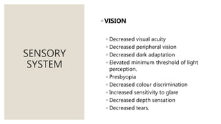 SENSORY
SYSTEM
◦ VISION
◦ Decreased visual acuity
◦ Decreased peripheral vision
◦ Decreased dark adaptation
◦ Elevated minimum threshold of light
perception.
◦ Presbyopia
◦ Decreased colour discrimination
◦ Increased sensitivity to glare
◦ Decreased depth sensation
◦ Decreased tears.
 