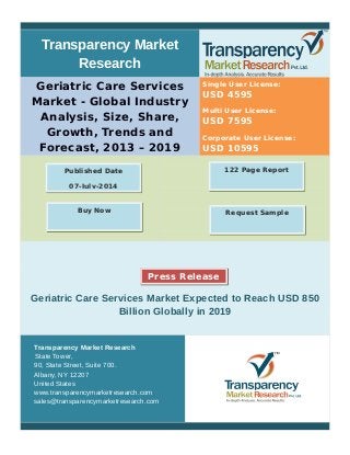 Transparency Market
Research
Geriatric Care Services
Market - Global Industry
Analysis, Size, Share,
Growth, Trends and
Forecast, 2013 – 2019
Single User License:
USD 4595
Multi User License:
USD 7595
Corporate User License:
USD 10595
Geriatric Care Services Market Expected to Reach USD 850
Billion Globally in 2019
Transparency Market Research
State Tower,
90, State Street, Suite 700.
Albany, NY 12207
United States
www.transparencymarketresearch.com
sales@transparencymarketresearch.com
122 Page ReportPublished Date
07-July-2014
Request SampleBuy Now
Press Release
 