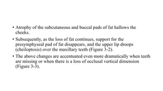 • Atrophy of the subcutaneous and buccal pads of fat hallows the
cheeks.
• Subsequently, as the loss of fat continues, support for the
presymphyseal pad of fat disappears, and the upper lip droops
(cheiloptosis) over the maxillary teeth (Figure 3-2).
• The above changes are accentuated even more dramatically when teeth
are missing or when there is a loss of occlusal vertical dimension
(Figure 3-3).
 