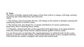 B. Teeth
The color of healthy, natural teeth ranges in hue from yellow to orange, with large variation
in chroma and value (MacEntee and Lakowski,
1981).
1. The chroma, and occasionally the hue, will change as the enamel is abraded, exposing the
underlying dentine to extrinsic stains.
2. The chroma may also deepen by a systemic distribution of various medications,
particularly those containing heavy metals.
3. Ultimately, natural teeth take on the jagged brownish appearance of an aging dentition
when the incisal edges break and the exposed dentine gathers extrinsic stains.
It is not always easy to reproduce this rugged appearance in artificial teeth. In fact, some
patients in conflict with the esthetic sense of their dentist prefer to have complete dentures
with teeth that are smaller, straighter, and whiter than natural teeth.
 