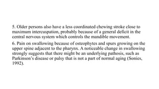 5. Older persons also have a less coordinated chewing stroke close to
maximum intercuspation, probably because of a general deficit in the
central nervous system which controls the mandible movement.
6. Pain on swallowing because of osteophytes and spurs growing on the
upper spine adjacent to the pharynx. A noticeable change in swallowing
strongly suggests that there might be an underlying pathosis, such as
Parkinson’s disease or palsy that is not a part of normal aging (Sonies,
1992).
 