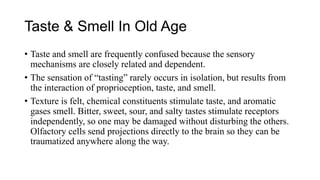 Taste & Smell In Old Age
• Taste and smell are frequently confused because the sensory
mechanisms are closely related and dependent.
• The sensation of “tasting” rarely occurs in isolation, but results from
the interaction of proprioception, taste, and smell.
• Texture is felt, chemical constituents stimulate taste, and aromatic
gases smell. Bitter, sweet, sour, and salty tastes stimulate receptors
independently, so one may be damaged without disturbing the others.
Olfactory cells send projections directly to the brain so they can be
traumatized anywhere along the way.
 