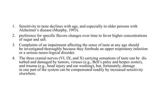 1. Sensitivity to taste declines with age, and especially in older persons with
Alzheimer’s disease (Murphy, 1993).
2. preference for specific flavors changes over time to favor higher concentrations
of sugar and salt.
3. Complaints of an impairment affecting the sense of taste at any age should
be investigated thoroughly because they forebode an upper respiratory infection
or a serious neuro-logical disorder.
4. The three cranial nerves (VI, IX, and X) carrying sensations of taste can be dis
turbed and damaged by tumors, viruses (e.g., Bell’s palsy and herpes zoster),
and trauma (e.g., head injury and ear washing), but, fortunately, damage
in one part of the system can be compensated readily by increased sensitivity
elsewhere.
 