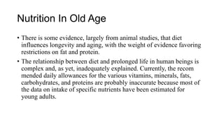 Nutrition In Old Age
• There is some evidence, largely from animal studies, that diet
influences longevity and aging, with the weight of evidence favoring
restrictions on fat and protein.
• The relationship between diet and prolonged life in human beings is
complex and, as yet, inadequately explained. Currently, the recom
mended daily allowances for the various vitamins, minerals, fats,
carbohydrates, and proteins are probably inaccurate because most of
the data on intake of specific nutrients have been estimated for
young adults.
 