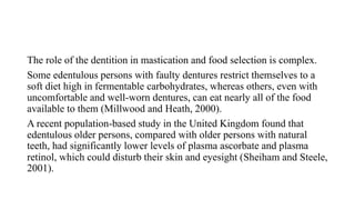 The role of the dentition in mastication and food selection is complex.
Some edentulous persons with faulty dentures restrict themselves to a
soft diet high in fermentable carbohydrates, whereas others, even with
uncomfortable and well-worn dentures, can eat nearly all of the food
available to them (Millwood and Heath, 2000).
A recent population-based study in the United Kingdom found that
edentulous older persons, compared with older persons with natural
teeth, had significantly lower levels of plasma ascorbate and plasma
retinol, which could disturb their skin and eyesight (Sheiham and Steele,
2001).
 