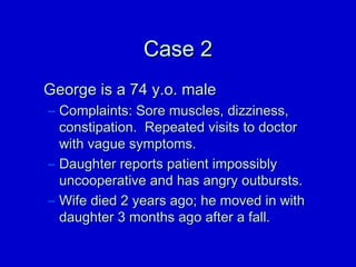 CCaassee 22 
GGeeoorrggee iiss aa 7744 yy..oo.. mmaallee 
– CCoommppllaaiinnttss:: SSoorree mmuusscclleess,, ddiizzzziinneessss,, 
ccoonnssttiippaattiioonn.. RReeppeeaatteedd vviissiittss ttoo ddooccttoorr 
wwiitthh vvaagguuee ssyymmppttoommss.. 
– DDaauugghhtteerr rreeppoorrttss ppaattiieenntt iimmppoossssiibbllyy 
uunnccooooppeerraattiivvee aanndd hhaass aannggrryy oouuttbbuurrssttss.. 
– WWiiffee ddiieedd 22 yyeeaarrss aaggoo;; hhee mmoovveedd iinn wwiitthh 
ddaauugghhtteerr 33 mmoonntthhss aaggoo aafftteerr aa ffaallll.. 
 