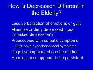 HHooww iiss DDeepprreessssiioonn DDiiffffeerreenntt iinn 
tthhee EEllddeerrllyy?? 
LLeessss vveerrbbaalliizzaattiioonn ooff eemmoottiioonnss oorr gguuiilltt 
MMiinniimmiizzee oorr ddeennyy ddeepprreesssseedd mmoooodd 
((““mmaasskkeedd ddeepprreessssiioonn””)) 
PPrreeooccccuuppiieedd wwiitthh ssoommaattiicc ssyymmppttoommss 
– 6655%% hhaavvee hhyyppoocchhoonnddrriiaaccaall ssyymmppttoommss 
CCooggnniittiivvee iimmppaaiirrmmeenntt ccaann bbee mmaarrkkeedd 
HHooppeelleessssnneessss aappppeeaarrss ttoo bbee ppeerrssiisstteenntt 
 