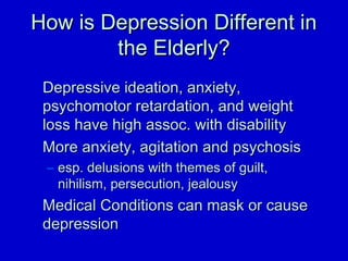 HHooww iiss DDeepprreessssiioonn DDiiffffeerreenntt iinn 
tthhee EEllddeerrllyy?? 
DDeepprreessssiivvee iiddeeaattiioonn,, aannxxiieettyy,, 
ppssyycchhoommoottoorr rreettaarrddaattiioonn,, aanndd wweeiigghhtt 
lloossss hhaavvee hhiigghh aassssoocc.. wwiitthh ddiissaabbiilliittyy 
MMoorree aannxxiieettyy,, aaggiittaattiioonn aanndd ppssyycchhoossiiss 
– eesspp.. ddeelluussiioonnss wwiitthh tthheemmeess ooff gguuiilltt,, 
nniihhiilliissmm,, ppeerrsseeccuuttiioonn,, jjeeaalloouussyy 
MMeeddiiccaall CCoonnddiittiioonnss ccaann mmaasskk oorr ccaauussee 
ddeepprreessssiioonn 
 