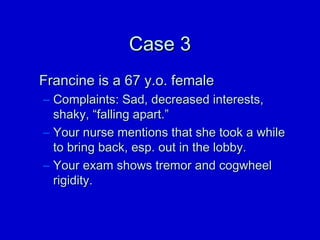 CCaassee 33 
FFrraanncciinnee iiss aa 6677 yy..oo.. ffeemmaallee 
– CCoommppllaaiinnttss:: SSaadd,, ddeeccrreeaasseedd iinntteerreessttss,, 
sshhaakkyy,, ““ffaalllliinngg aappaarrtt..”” 
– YYoouurr nnuurrssee mmeennttiioonnss tthhaatt sshhee ttooookk aa wwhhiillee 
ttoo bbrriinngg bbaacckk,, eesspp.. oouutt iinn tthhee lloobbbbyy.. 
– YYoouurr eexxaamm sshhoowwss ttrreemmoorr aanndd ccooggwwhheeeell 
rriiggiiddiittyy.. 
 