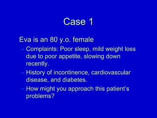 CCaassee 11 
EEvvaa iiss aann 8800 yy..oo.. ffeemmaallee 
– CCoommppllaaiinnttss:: PPoooorr sslleeeepp,, mmiilldd wweeiigghhtt lloossss 
dduuee ttoo ppoooorr aappppeettiittee,, sslloowwiinngg ddoowwnn 
rreecceennttllyy.. 
– HHiissttoorryy ooff iinnccoonnttiinneennccee,, ccaarrddiioovvaassccuullaarr 
ddiisseeaassee,, aanndd ddiiaabbeetteess.. 
– HHooww mmiigghhtt yyoouu aapppprrooaacchh tthhiiss ppaattiieenntt’’ss 
pprroobblleemmss?? 
 