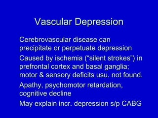 VVaassccuullaarr DDeepprreessssiioonn 
CCeerreebbrroovvaassccuullaarr ddiisseeaassee ccaann 
pprreecciippiittaattee oorr ppeerrppeettuuaattee ddeepprreessssiioonn 
CCaauusseedd bbyy iisscchheemmiiaa ((““ssiilleenntt ssttrrookkeess””)) iinn 
pprreeffrroonnttaall ccoorrtteexx aanndd bbaassaall ggaanngglliiaa;; 
mmoottoorr  sseennssoorryy ddeeffiicciittss uussuu.. nnoott ffoouunndd.. 
AAppaatthhyy,, ppssyycchhoommoottoorr rreettaarrddaattiioonn,, 
ccooggnniittiivvee ddeecclliinnee 
MMaayy eexxppllaaiinn iinnccrr.. ddeepprreessssiioonn ss//pp CCAABBGG 
 