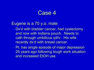 CCaassee 44 
EEuuggeennee iiss aa 7700 yy..oo.. mmaallee 
– DDxx’’dd wwiitthh bbllaaddddeerr ccaanncceerr,, hhaadd ccyysstteeccttoommyy 
aanndd nnooww wwiitthh IInnddiiaannaa ppoouucchh.. NNeeeeddss ttoo 
ccaatthh tthhrroouugghh uummbbiilliiccuuss qq44hhrr.. HHiiss wwiiffee 
rreecceennttllyy ddxx’’dd wwiitthh bbrreeaasstt ccaanncceerr.. 
– PPtt.. hhaass ssiinnggllee eeppiissooddee ooff mmaajjoorr ddeepprreessssiioonn 
2255 yyeeaarrss aaggoo ffoolllloowwiinngg ttoouugghh wwoorrkk ssiittuuaattiioonn 
aanndd iinnccrreeaasseedd EEttOOHH uussee.. 
 