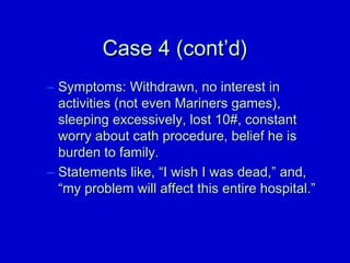 CCaassee 44 ((ccoonntt’’dd)) 
– SSyymmppttoommss:: WWiitthhddrraawwnn,, nnoo iinntteerreesstt iinn 
aaccttiivviittiieess ((nnoott eevveenn MMaarriinneerrss ggaammeess)),, 
sslleeeeppiinngg eexxcceessssiivveellyy,, lloosstt 1100##,, ccoonnssttaanntt 
wwoorrrryy aabboouutt ccaatthh pprroocceedduurree,, bbeelliieeff hhee iiss 
bbuurrddeenn ttoo ffaammiillyy.. 
– SSttaatteemmeennttss lliikkee,, ““II wwiisshh II wwaass ddeeaadd,,”” aanndd,, 
““mmyy pprroobblleemm wwiillll aaffffeecctt tthhiiss eennttiirree hhoossppiittaall..”” 
 
