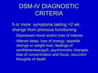 DDSSMM--IIVV DDIIAAGGNNOOSSTTIICC 
CCRRIITTEERRIIAA 
55 oorr mmoorree ssyymmppttoommss llaassttiinngg 22 wwkk,, 
cchhaannggee ffrroomm pprreevviioouuss ffuunnccttiioonniinngg:: 
– DDeepprreesssseedd mmoooodd aanndd//oorr lloossss ooff iinntteerreesstt 
– AAlltteerreedd sslleeeepp,, lloossss ooff eenneerrggyy,, aappppeettiittee 
cchhaannggee oorr wweeiigghhtt lloossss,, ffeeeelliinnggss ooff 
wwoorrtthhlleessssnneessss//gguuiilltt,, ppssyycchhoommoottoorr cchhaannggeess,, 
lloossss ooff ccoonncceennttrraattiioonn aanndd ffooccuuss,, rreeccuurrrreenntt 
tthhoouugghhttss ooff ddeeaatthh 
 