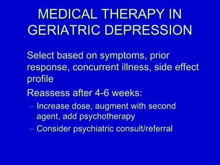 MMEEDDIICCAALL TTHHEERRAAPPYY IINN 
GGEERRIIAATTRRIICC DDEEPPRREESSSSIIOONN 
SSeelleecctt bbaasseedd oonn ssyymmppttoommss,, pprriioorr 
rreessppoonnssee,, ccoonnccuurrrreenntt iillllnneessss,, ssiiddee eeffffeecctt 
pprrooffiillee 
RReeaasssseessss aafftteerr 44--66 wweeeekkss:: 
– IInnccrreeaassee ddoossee,, aauuggmmeenntt wwiitthh sseeccoonndd 
aaggeenntt,, aadddd ppssyycchhootthheerraappyy 
– CCoonnssiiddeerr ppssyycchhiiaattrriicc ccoonnssuulltt//rreeffeerrrraall 
 