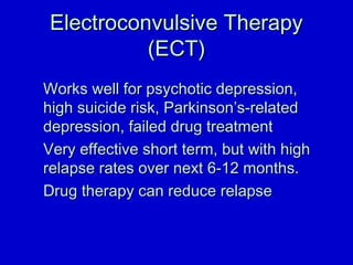 EElleeccttrrooccoonnvvuullssiivvee TThheerraappyy 
((EECCTT)) 
WWoorrkkss wweellll ffoorr ppssyycchhoottiicc ddeepprreessssiioonn,, 
hhiigghh ssuuiicciiddee rriisskk,, PPaarrkkiinnssoonn’’ss--rreellaatteedd 
ddeepprreessssiioonn,, ffaaiilleedd ddrruugg ttrreeaattmmeenntt 
VVeerryy eeffffeeccttiivvee sshhoorrtt tteerrmm,, bbuutt wwiitthh hhiigghh 
rreellaappssee rraatteess oovveerr nneexxtt 66--1122 mmoonntthhss.. 
DDrruugg tthheerraappyy ccaann rreedduuccee rreellaappssee 
