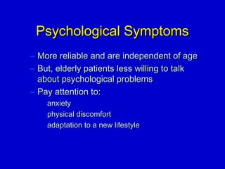 PPssyycchhoollooggiiccaall SSyymmppttoommss 
– MMoorree rreelliiaabbllee aanndd aarree iinnddeeppeennddeenntt ooff aaggee 
– BBuutt,, eellddeerrllyy ppaattiieennttss lleessss wwiilllliinngg ttoo ttaallkk 
aabboouutt ppssyycchhoollooggiiccaall pprroobblleemmss 
– PPaayy aatttteennttiioonn ttoo:: 
aannxxiieettyy 
pphhyyssiiccaall ddiissccoommffoorrtt 
aaddaappttaattiioonn ttoo aa nneeww lliiffeessttyyllee 
 