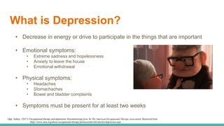 What is Depression?
• Decrease in energy or drive to participate in the things that are important
• Emotional symptoms:
• Extreme sadness and hopelessness
• Anxiety to leave the house
• Emotional withdrawal
• Physical symptoms:
• Headaches
• Stomachaches
• Bowel and bladder complaints
• Symptoms must be present for at least two weeks
Opp, Ashley. (2017). Occupational therapy and depression: Reconstructing lives. In The American Occupational Therapy Association. Retrieved from
https://www.aota.org/about-occupational-therapy/professionals/mh/articles/depression.aspx
 