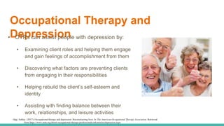 Occupational Therapy and
Depression• OTRs can assist people with depression by:
• Examining client roles and helping them engage
and gain feelings of accomplishment from them
• Discovering what factors are preventing clients
from engaging in their responsibilities
• Helping rebuild the client’s self-esteem and
identity
• Assisting with finding balance between their
work, relationships, and leisure activities
Opp, Ashley. (2017). Occupational therapy and depression: Reconstructing lives. In The American Occupational Therapy Association. Retrieved
from https://www.aota.org/about-occupational-therapy/professionals/mh/articles/depression.aspx
 