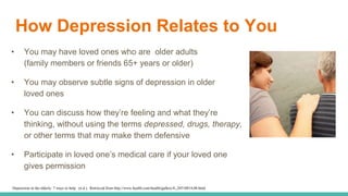 How Depression Relates to You
• You may have loved ones who are older adults
(family members or friends 65+ years or older)
• You may observe subtle signs of depression in older
loved ones
• You can discuss how they’re feeling and what they’re
thinking, without using the terms depressed, drugs, therapy,
or other terms that may make them defensive
• Participate in loved one’s medical care if your loved one
gives permission
Depression in the elderly: 7 ways to help. (n.d.). Retrieved from http://www.health.com/health/gallery/0,,20518814,00.html
 