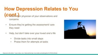 How Depression Relates to You
(cont.)• Inform their physician of your observations and
concerns
• Ensure they’re getting the assessment/ care
they need
• Help, but don’t take over your loved one’s life
• Divide tasks into small steps
• Praise them for attempts at tasks
Depression in the elderly: 7 ways to help. (n.d.). Retrieved from http://www.health.com/health/gallery/0,,20518814,00.html
 