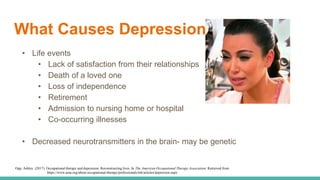 What Causes Depression?
• Life events
• Lack of satisfaction from their relationships
• Death of a loved one
• Loss of independence
• Retirement
• Admission to nursing home or hospital
• Co-occurring illnesses
• Decreased neurotransmitters in the brain- may be genetic
Opp, Ashley. (2017). Occupational therapy and depression: Reconstructing lives. In The American Occupational Therapy Association. Retrieved from
https://www.aota.org/about-occupational-therapy/professionals/mh/articles/depression.aspx
 