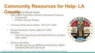 Community Resources for Help- LA
County• LA Department of Mental Health
• Older Adults Prevention and Early Intervention Programs
• Coping skills
• Problem Solving Therapy
• LA County Elder Abuse Hotline: (877) 477- 3646
• Suicide Prevention Lifeline: (800) 273- 8255
Websites:
• http://dmh.lacounty.gov/wps/portal/dmh/our_services/
older_adults
• Service area listing:
• http://file.lacounty.gov/SDSInter/dmh/239132_SERVI
CEAREAOAProvlist1-25-16.pdf
Los Angeles County Department of Mental Health. (n.d.). Older adults. Retrieved from http://dmh.lacounty.gov/wps/portal/dmh/our_services/older_adults
 