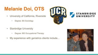 Melanie Doi, OTS
• University of California, Riverside
• Degree: BS Sociology
• Stanbridge University
• Degree: MS Occupational Therapy
• My experience with geriatrics clients include...
 
