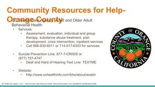Community Resources for Help-
Orange County• OC Health Care Agency: Adult and Older Adult
Behavioral Health
• Services:
• Assessment, evaluation, individual and group
therapy, substance abuse treatment, plan
development, crisis intervention, inpatient services
• Call 866-830-6011 or 714-517-6353 for services
• Suicide Prevention Line: 877-7-CRISIS or
(877) 727-4747
• Deaf and Hard of Hearing Text Line: TEXTME
• Website:
• http://www.ochealthinfo.com/bhs/about/aoabh
OC Health Care Agency. (n.d.). Adult and older adult behavioral health. Retrieved from http://www.ochealthinfo.com/bhs/about/aoabh
 