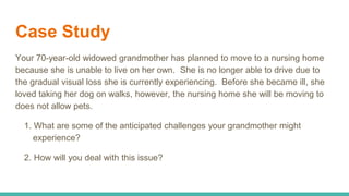 Case Study
Your 70-year-old widowed grandmother has planned to move to a nursing home
because she is unable to live on her own. She is no longer able to drive due to
the gradual visual loss she is currently experiencing. Before she became ill, she
loved taking her dog on walks, however, the nursing home she will be moving to
does not allow pets.
1. What are some of the anticipated challenges your grandmother might
experience?
2. How will you deal with this issue?
 
