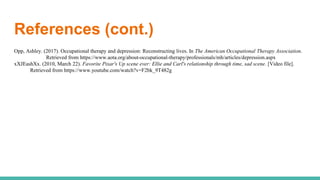References (cont.)
Opp, Ashley. (2017). Occupational therapy and depression: Reconstructing lives. In The American Occupational Therapy Association.
Retrieved from https://www.aota.org/about-occupational-therapy/professionals/mh/articles/depression.aspx
xXJEashXx. (2010, March 22). Favorite Pixar's Up scene ever: Ellie and Carl's relationship through time, sad scene. [Video file].
Retrieved from https://www.youtube.com/watch?v=F2bk_9T482g
 