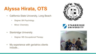 Alyssa Hirata, OTS
• California State University, Long Beach
• Degree: BA Psychology
• Minor: Chemistry
• Stanbridge University
• Degree: MS Occupational Therapy
• My experience with geriatrics clients
include...
 