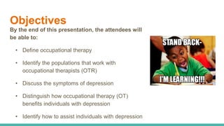 Objectives
By the end of this presentation, the attendees will
be able to:
• Define occupational therapy
• Identify the populations that work with
occupational therapists (OTR)
• Discuss the symptoms of depression
• Distinguish how occupational therapy (OT)
benefits individuals with depression
• Identify how to assist individuals with depression
 