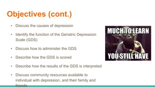 Objectives (cont.)
• Discuss the causes of depression
• Identify the function of the Geriatric Depression
Scale (GDS)
• Discuss how to administer the GDS
• Describe how the GDS is scored
• Describe how the results of the GDS is interpreted
• Discuss community resources available to
individual with depression, and their family and
friends
 