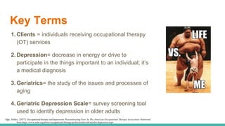 Key Terms
1. Clients = individuals receiving occupational therapy
(OT) services
2. Depression= decrease in energy or drive to
participate in the things important to an individual; it’s
a medical diagnosis
3. Geriatrics= the study of the issues and processes of
aging
4. Geriatric Depression Scale= survey screening tool
used to identify depression in older adults
Opp, Ashley. (2017). Occupational therapy and depression: Reconstructing lives. In The American Occupational Therapy Association. Retrieved
from https://www.aota.org/about-occupational-therapy/professionals/mh/articles/depression.aspx
 