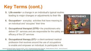 Key Terms (cont.)
5. Life events= a change in an individual’s typical routine,
leading to major changes or adjustments to their life
6. Occupation= everyday activities that have meaning to
an individual and “occupies” their time
7. Occupational therapist (OTR)= the practitioners who
deliver OT services and are responsible for the safety and
efficacy of the OT services
8. Occupational therapy (OT)= a client-centered medical
profession that revolves around the use of occupations
to enable and empower an individual, to participate in life
American Occupational Therapy Association (AOTA). (2014). Occupational therapy practice framework: Domain and process (3rd ed.). American Journal of
Occupational Therapy, 68(Suppl. 1), S1- S48. http://dx.doi.org/10.5014/ajot.2014.682006
 