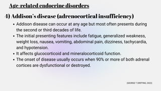 Age-related endocrine disorders
4) Addison’s disease (adrenocortical insufficiency)
Addison disease can occur at any age but most often presents during
the second or third decades of life.
The initial presenting features include fatigue, generalized weakness,
weight loss, nausea, vomiting, abdominal pain, dizziness, tachycardia,
and hypotension.
It affects glucocorticoid and mineralocorticoid function.
The onset of disease usually occurs when 90% or more of both adrenal
cortices are dysfunctional or destroyed.
(GEORGE T GRIFFING, 2022)
 
