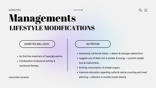 GERIATRIC
ENDOCRINE DISORDER
LIFESTYLE MODIFICATIONS
DIABETES MELLIDUS
Managements
As first line treatment of hyperglycaemia.
Combination of physical activity &
nutritional therapy.
NUTRITION
Assessing nutritional status -> detect & manage malnutrition.
suggest use of diets rich in protein & energy -> prevent weight
loss & malnutrition.
limiting consumption of simple sugars.
Intensive education regarding carbs & calorie counting and meal
planning -> effective in modify insulin dosing
 