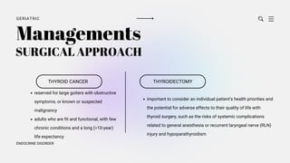 GERIATRIC
ENDOCRINE DISORDER
THYROID CANCER
Managements
reserved for large goiters with obstructive
symptoms, or known or suspected
malignancy
adults who are fit and functional, with few
chronic conditions and a long (>10-year)
life expectancy
THYROIDECTOMY
important to consider an individual patient's health priorities and
the potential for adverse effects to their quality of life with
thyroid surgery, such as the risks of systemic complications
related to general anesthesia or recurrent laryngeal nerve (RLN)
injury and hypoparathyroidism
SURGICAL APPROACH
 