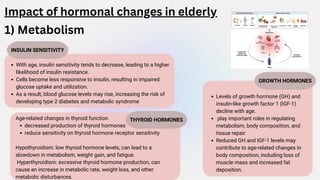 INSULIN SENSITIVITY
Impact of hormonal changes in elderly
1) Metabolism
With age, insulin sensitivity tends to decrease, leading to a higher
likelihood of insulin resistance.
Cells become less responsive to insulin, resulting in impaired
glucose uptake and utilization.
As a result, blood glucose levels may rise, increasing the risk of
developing type 2 diabetes and metabolic syndrome
THYROID HORMONES
Age-related changes in thyroid function
decreased production of thyroid hormones
reduce sensitivity on thyroid hormone receptor sensitivity
Hypothyroidism: low thyroid hormone levels, can lead to a
slowdown in metabolism, weight gain, and fatigue.
Hyperthyroidism: excessive thyroid hormone production, can
cause an increase in metabolic rate, weight loss, and other
metabolic disturbances.
GROWTH HORMONES
Levels of growth hormone (GH) and
insulin-like growth factor 1 (IGF-1)
decline with age.
play important roles in regulating
metabolism, body composition, and
tissue repair
Reduced GH and IGF-1 levels may
contribute to age-related changes in
body composition, including loss of
muscle mass and increased fat
deposition.
 