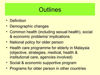 Outlines
• Definition
• Demographic changes
• Common health (including sexual health), social
  & economic problems/ implications
• National policy for older person
• Health care programme for elderly in Malaysia
  (objective, strategies, medical, health &
  institutional care, agencies involved)
• Social & economic supportive program
• Programs for older person in other countries
 